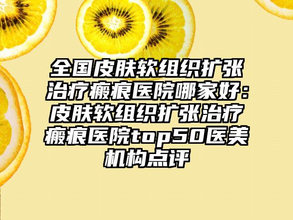 全国皮肤软组织扩张治疗瘢痕医院哪家好：皮肤软组织扩张治疗瘢痕医院top50医美机构点评