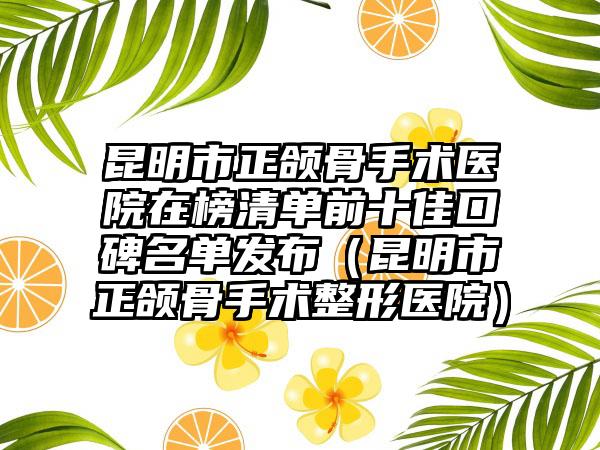 昆明市正颌骨手术医院在榜清单前十佳口碑名单发布（昆明市正颌骨手术整形医院）