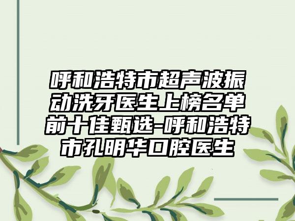 呼和浩特市超声波振动洗牙医生上榜名单前十佳甄选-呼和浩特市孔明华口腔医生