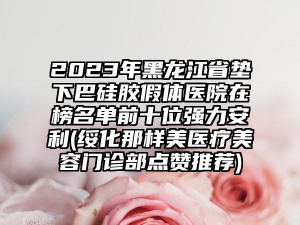 2023年黑龙江省垫下巴硅胶假体医院在榜名单前十位强力安利(绥化那样美医疗美容门诊部点赞推荐)