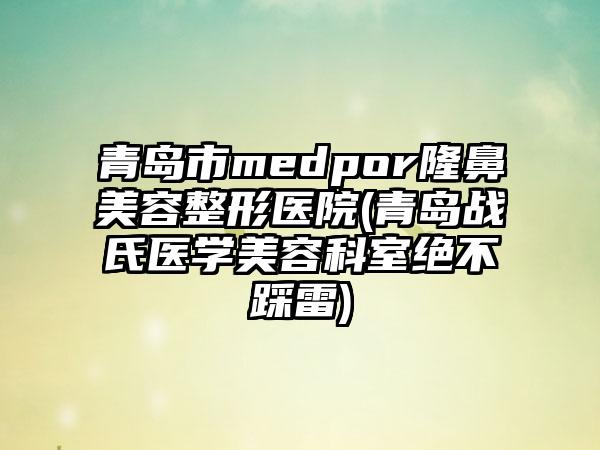 青岛市medpor隆鼻美容整形医院(青岛战氏医学美容科室绝不踩雷)