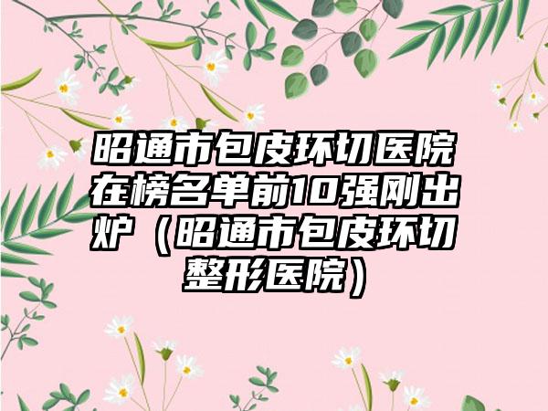 昭通市包皮环切医院在榜名单前10强刚出炉（昭通市包皮环切整形医院）