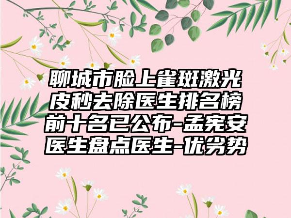 聊城市脸上雀斑激光皮秒去除医生排名榜前十名已公布-孟宪安医生盘点医生-优劣势