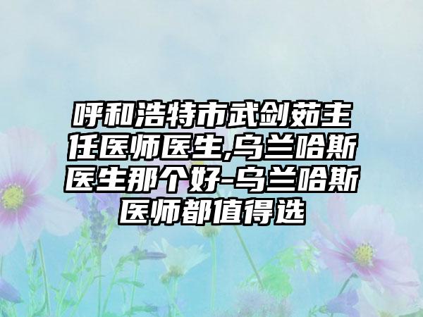 呼和浩特市武剑茹主任医师医生,乌兰哈斯医生那个好-乌兰哈斯医师都值得选