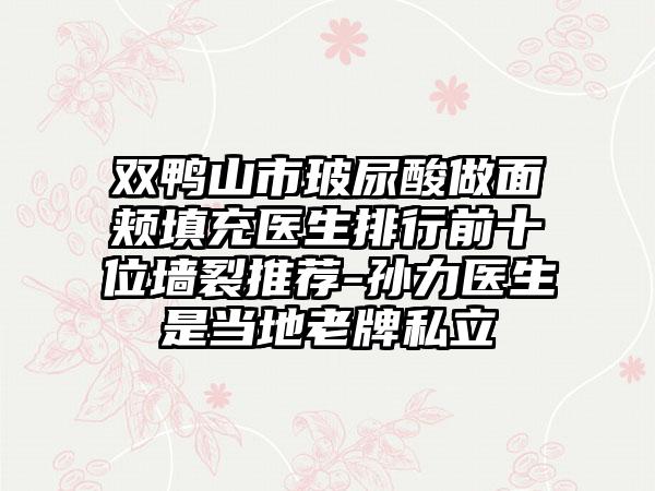 双鸭山市玻尿酸做面颊填充医生排行前十位墙裂推荐-孙力医生是当地老牌私立