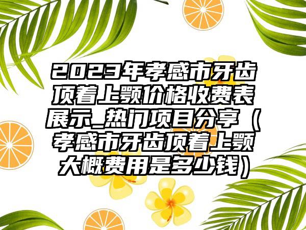 2023年孝感市牙齿顶着上颚价格收费表展示_热门项目分享（孝感市牙齿顶着上颚大概费用是多少钱）