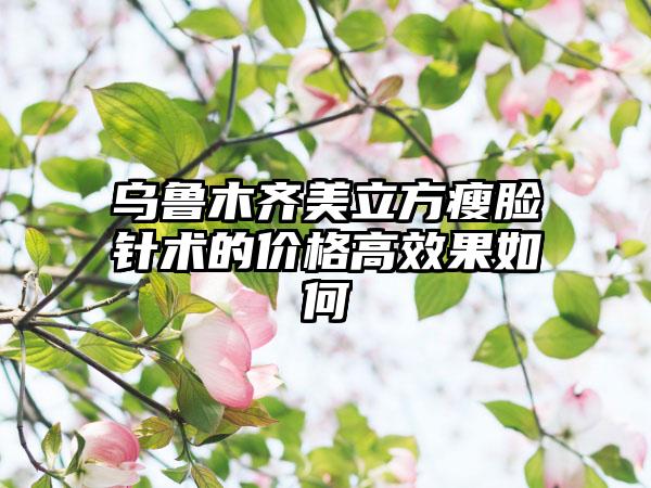 乌鲁木齐美立方瘦脸针术的价格高效果如何