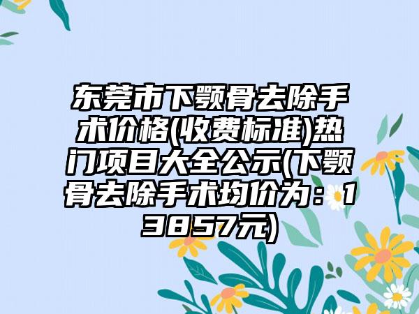 东莞市下颚骨去除手术价格(收费标准)热门项目大全公示(下颚骨去除手术均价为：13857元)