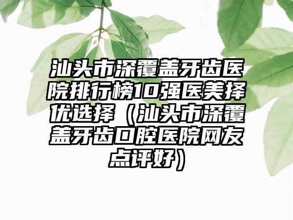 汕头市深覆盖牙齿医院排行榜10强医美择优选择（汕头市深覆盖牙齿口腔医院网友点评好）