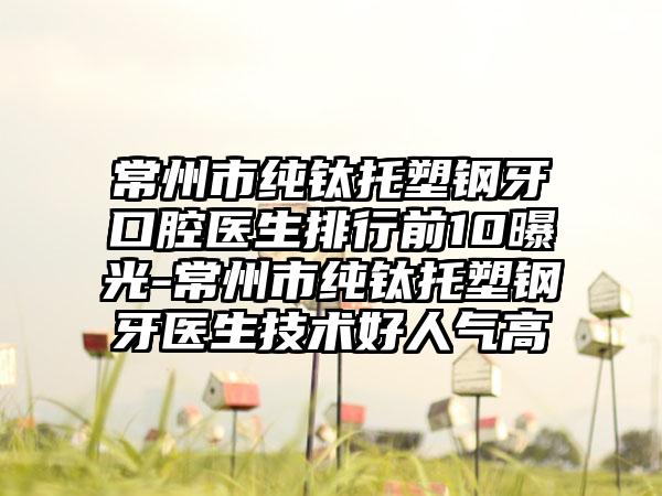 常州市纯钛托塑钢牙口腔医生排行前10曝光-常州市纯钛托塑钢牙医生技术好人气高