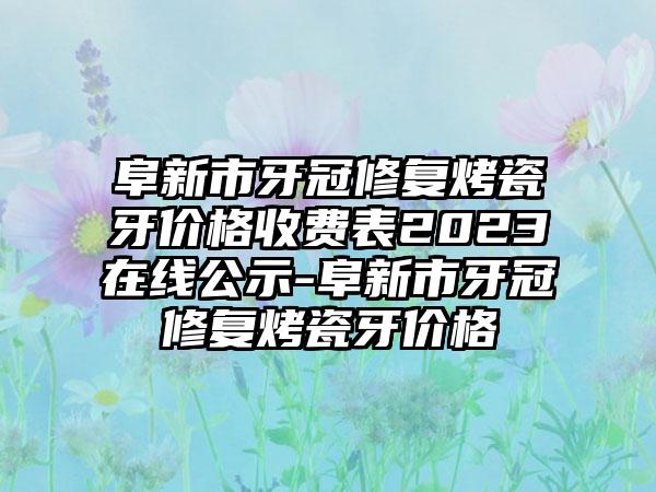 阜新市牙冠修复烤瓷牙价格收费表2023在线公示-阜新市牙冠修复烤瓷牙价格