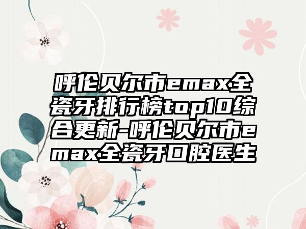 呼伦贝尔市emax全瓷牙排行榜top10综合更新-呼伦贝尔市emax全瓷牙口腔医生