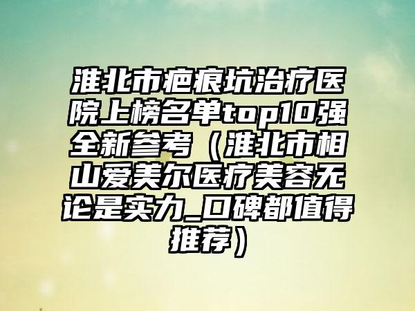 淮北市疤痕坑治疗医院上榜名单top10强全新参考（淮北市相山爱美尔医疗美容无论是实力_口碑都值得推荐）