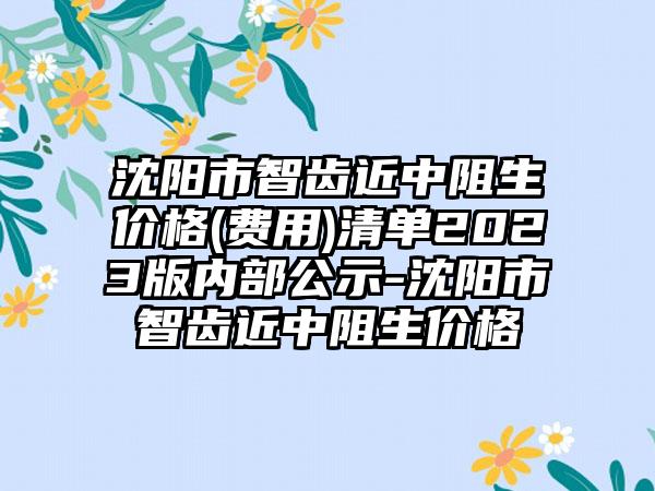 沈阳市智齿近中阻生价格(费用)清单2023版内部公示-沈阳市智齿近中阻生价格