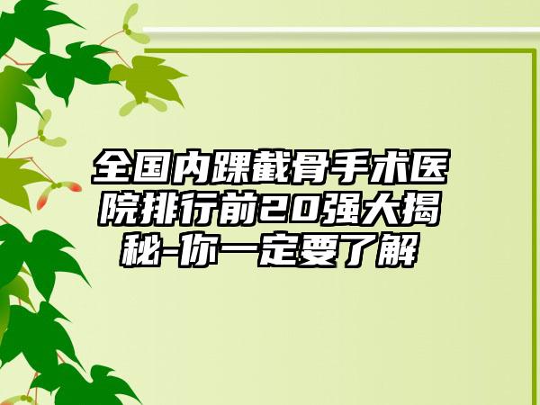 全国内踝截骨手术医院排行前20强大揭秘-你一定要了解