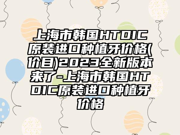 上海市韩国HTDIC原装进口种植牙价格(价目)2023全新版本来了-上海市韩国HTDIC原装进口种植牙价格