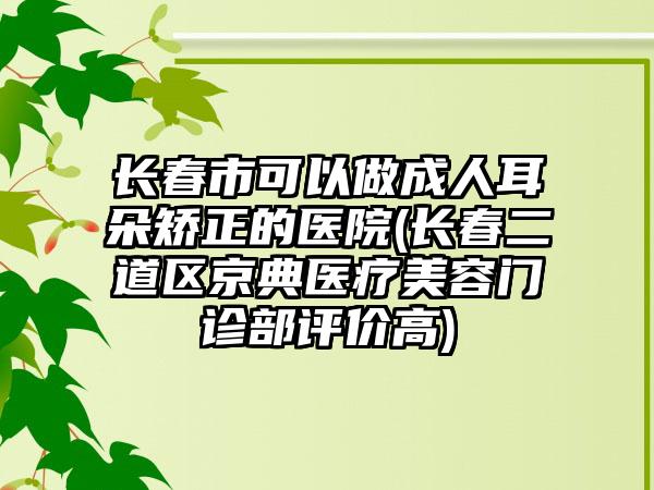 长春市可以做成人耳朵矫正的医院(长春二道区京典医疗美容门诊部评价高)