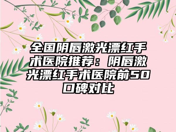 全国阴唇激光漂红手术医院推荐：阴唇激光漂红手术医院前50口碑对比