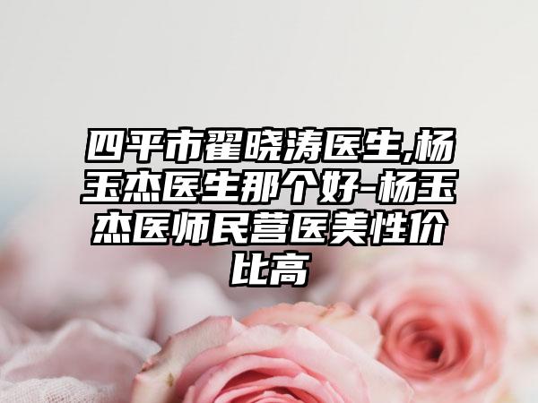 四平市翟晓涛医生,杨玉杰医生那个好-杨玉杰医师民营医美性价比高