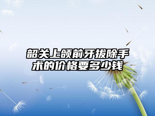 韶关上颌前牙拔除手术的价格要多少钱