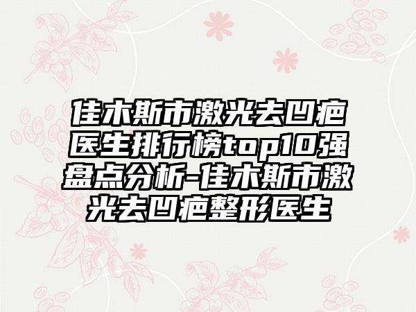 佳木斯市激光去凹疤医生排行榜top10强盘点分析-佳木斯市激光去凹疤整形医生