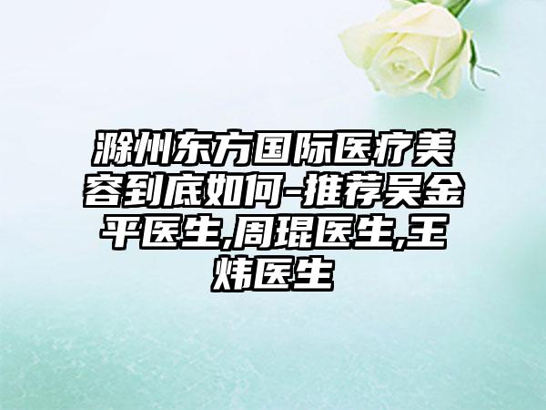 滁州东方国际医疗美容到底如何-推荐吴金平医生,周琨医生,王炜医生