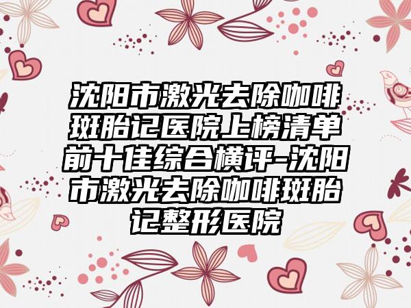 沈阳市激光去除咖啡斑胎记医院上榜清单前十佳综合横评-沈阳市激光去除咖啡斑胎记整形医院