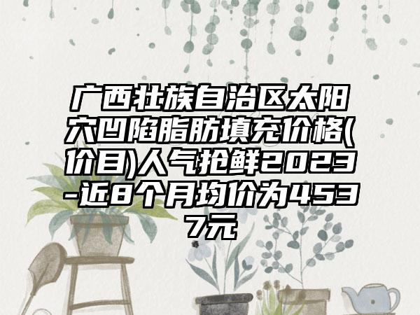 广西壮族自治区太阳穴凹陷脂肪填充价格(价目)人气抢鲜2023-近8个月均价为4537元