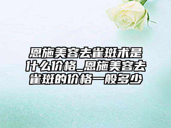 恩施美容去雀斑术是什么价格_恩施美容去雀斑的价格一般多少