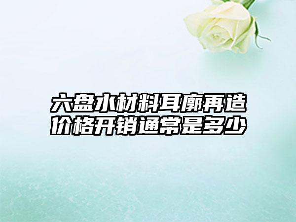 六盘水材料耳廓再造价格开销通常是多少