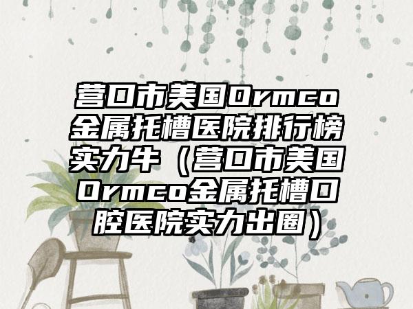 营口市美国Ormco金属托槽医院排行榜实力牛（营口市美国Ormco金属托槽口腔医院实力出圈）