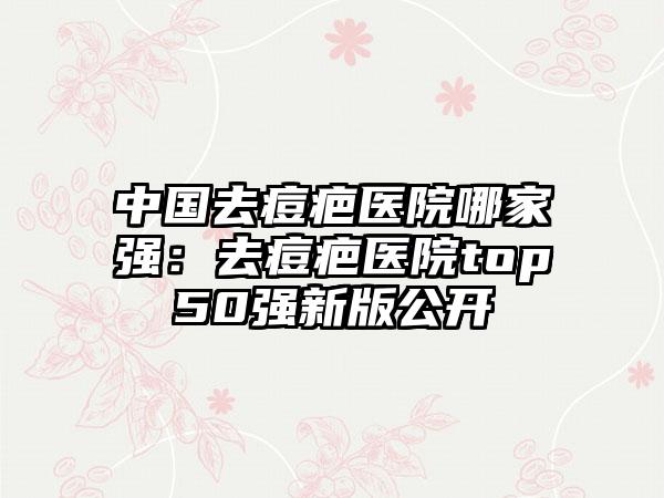 中国去痘疤医院哪家强：去痘疤医院top50强新版公开