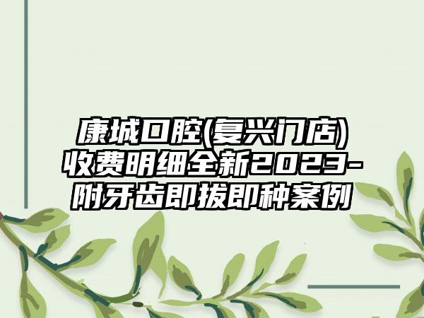 康城口腔(复兴门店)收费明细全新2023-附牙齿即拔即种案例