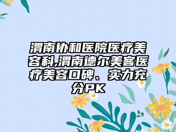 渭南协和医院医疗美容科,渭南德尔美客医疗美容口碑、实力充分PK