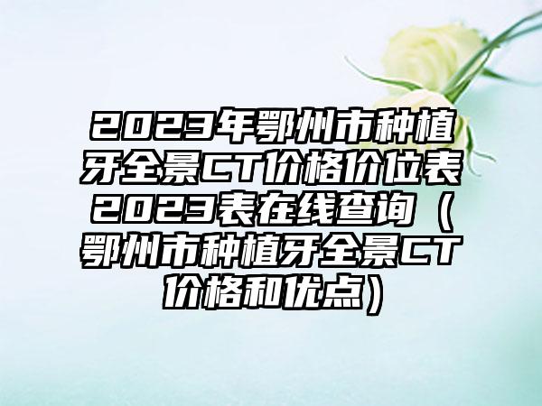 2023年鄂州市种植牙全景CT价格价位表2023表在线查询（鄂州市种植牙全景CT价格和优点）