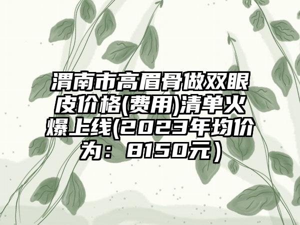 渭南市高眉骨做双眼皮价格(费用)清单火爆上线(2023年均价为：8150元）