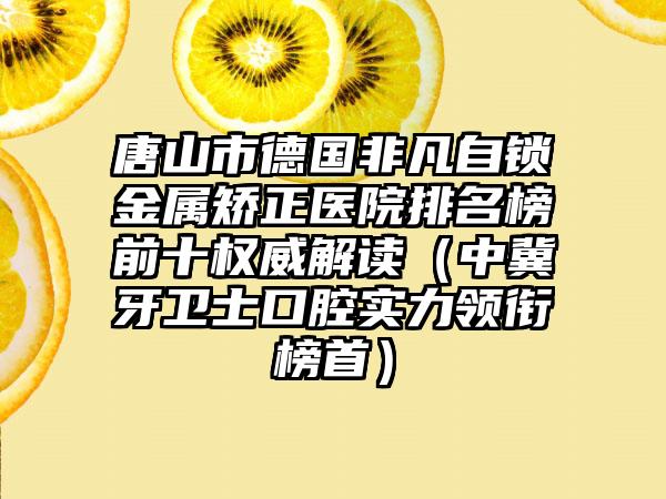 唐山市德国非凡自锁金属矫正医院排名榜前十权威解读（中冀牙卫士口腔实力领衔榜首）