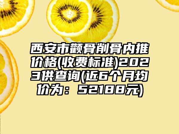 西安市颧骨削骨内推价格(收费标准)2023供查询(近6个月均价为：52188元)