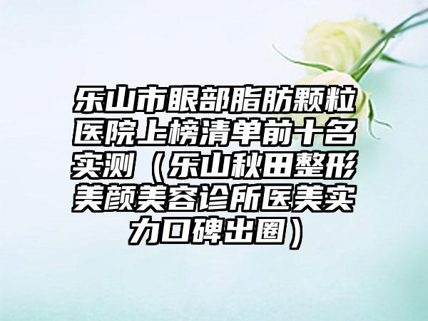 乐山市眼部脂肪颗粒医院上榜清单前十名实测（乐山秋田整形美颜美容诊所医美实力口碑出圈）