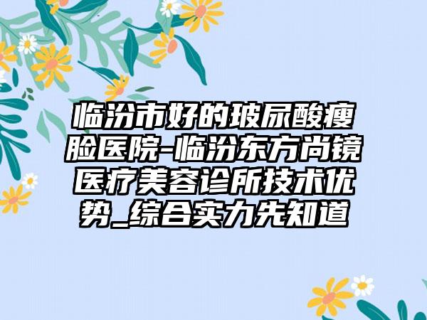 临汾市好的玻尿酸瘦脸医院-临汾东方尚镜医疗美容诊所技术优势_综合实力先知道