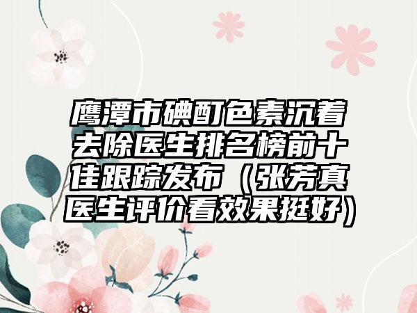 鹰潭市碘酊色素沉着去除医生排名榜前十佳跟踪发布（张芳真医生评价看效果挺好）