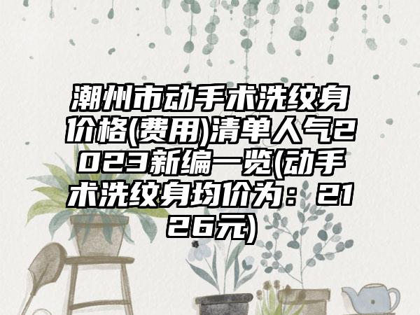 潮州市动手术洗纹身价格(费用)清单人气2023新编一览(动手术洗纹身均价为：2126元)