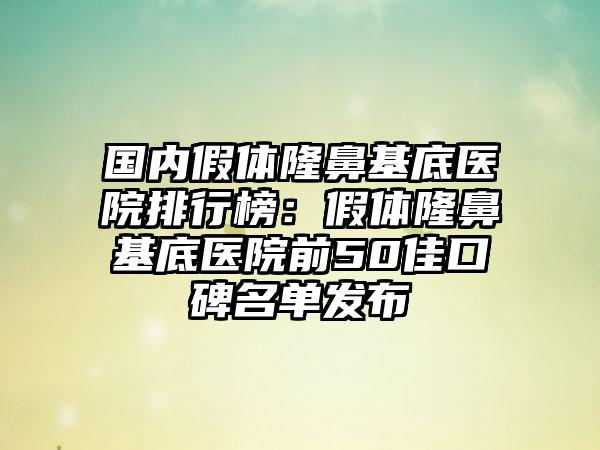 国内假体隆鼻基底医院排行榜：假体隆鼻基底医院前50佳口碑名单发布