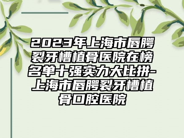 2023年上海市唇腭裂牙槽植骨医院在榜名单十强实力大比拼-上海市唇腭裂牙槽植骨口腔医院