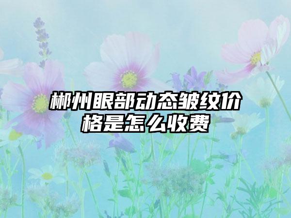 郴州眼部动态皱纹价格是怎么收费