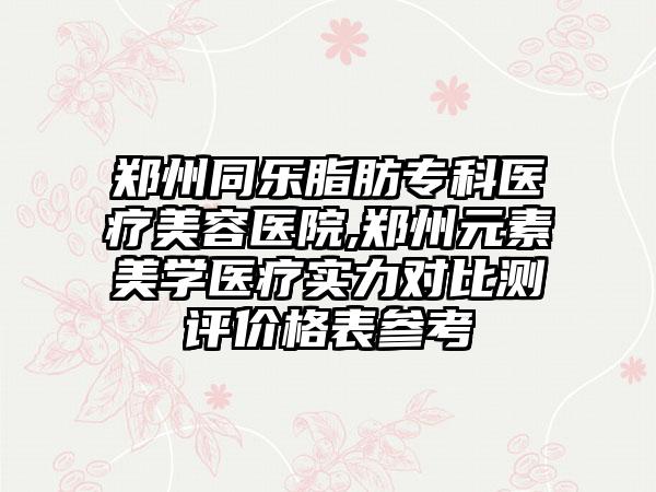 郑州同乐脂肪专科医疗美容医院,郑州元素美学医疗实力对比测评价格表参考