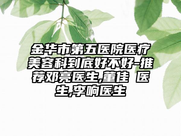 金华市第五医院医疗美容科到底好不好-推荐邓亮医生,董佳祎医生,李响医生