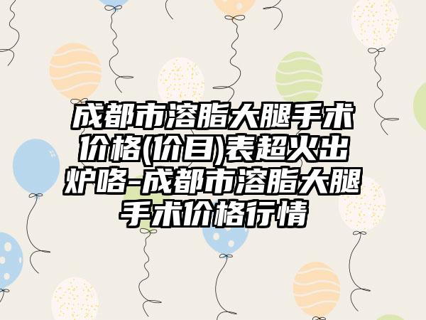 成都市溶脂大腿手术价格(价目)表超火出炉咯-成都市溶脂大腿手术价格行情