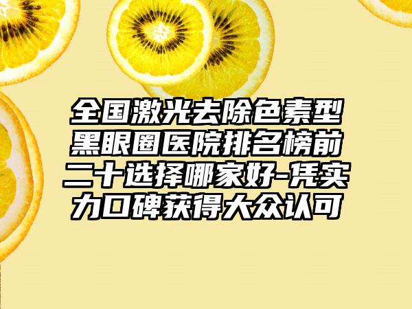 全国激光去除色素型黑眼圈医院排名榜前二十选择哪家好-凭实力口碑获得大众认可