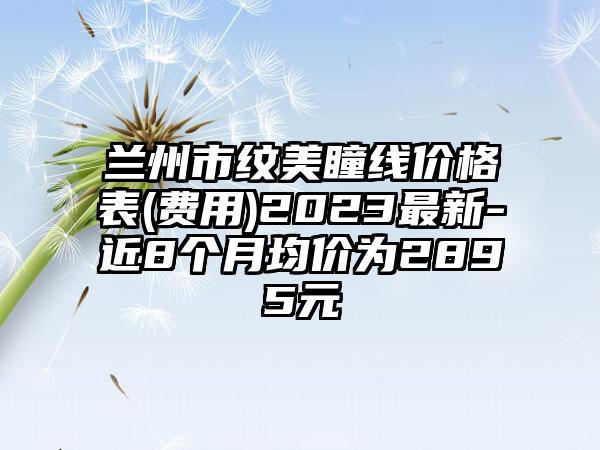 兰州市纹美瞳线价格表(费用)2023最新-近8个月均价为2895元